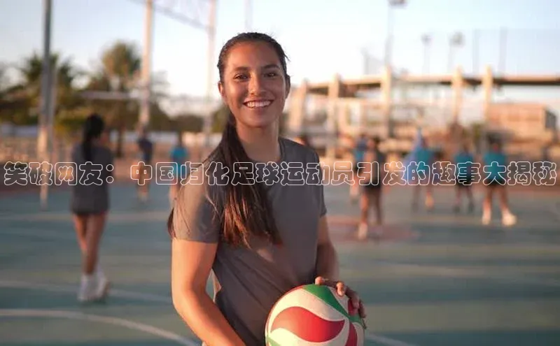 星空体育app官网下载安卓普信公司笑破网友：中国归化足球运动员引发的趣事大揭秘