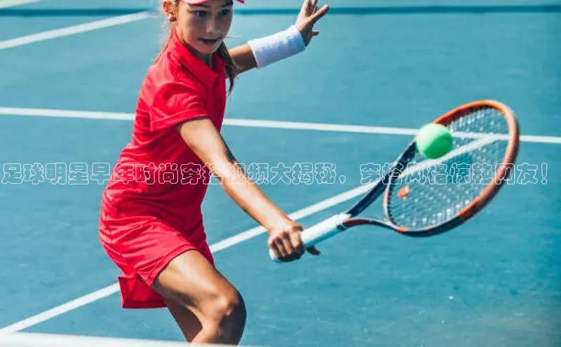 星空综合体育全站app巴美列捷福足球明星早年时尚穿搭视频大揭秘，穿搭风格惊艳网友！