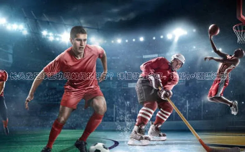 星空app登录入口官网百度智能门户长头发足球运动员如何扎辫子？详细教程分享，轻松get潮流造型！