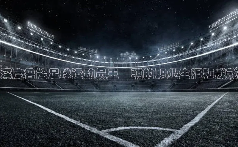 星空app登录入口官网百度智能门户深度鲁能足球运动员王炘骐的职业生涯和成就