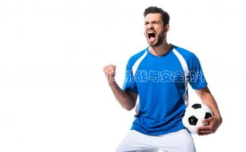 星空体育在线网页版APP下载顺丰十大高风险竞技活动：挑战与安全的平衡之道