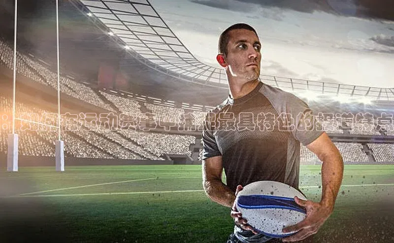 星空体育在线网页版APP下载皮阿诺：如何在运动赛事中捕捉最具特色的报道特点