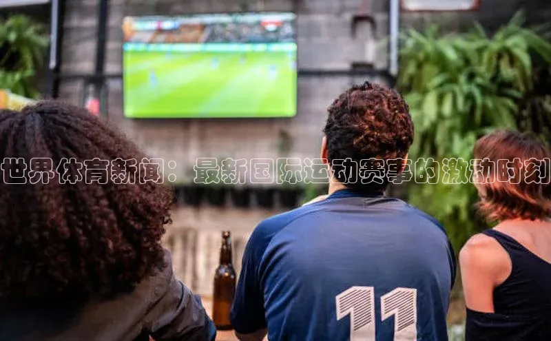世界体育新闻：最新国际运动赛事的激动时刻