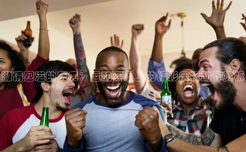 激情四溢的庆典：运动赛事上的精彩庆祝动作赏析