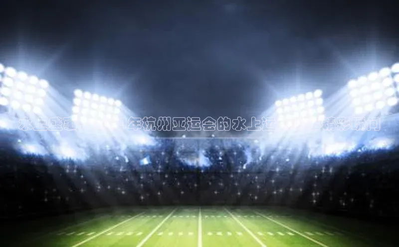 水上盛事：2024年杭州亚运会的水上运动赛事精彩瞬间