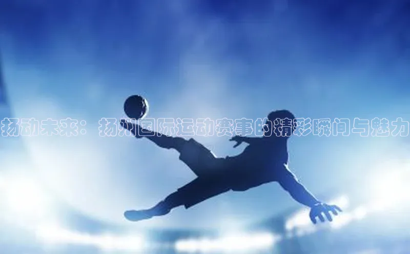 扬动未来：扬州国际运动赛事的精彩瞬间与魅力