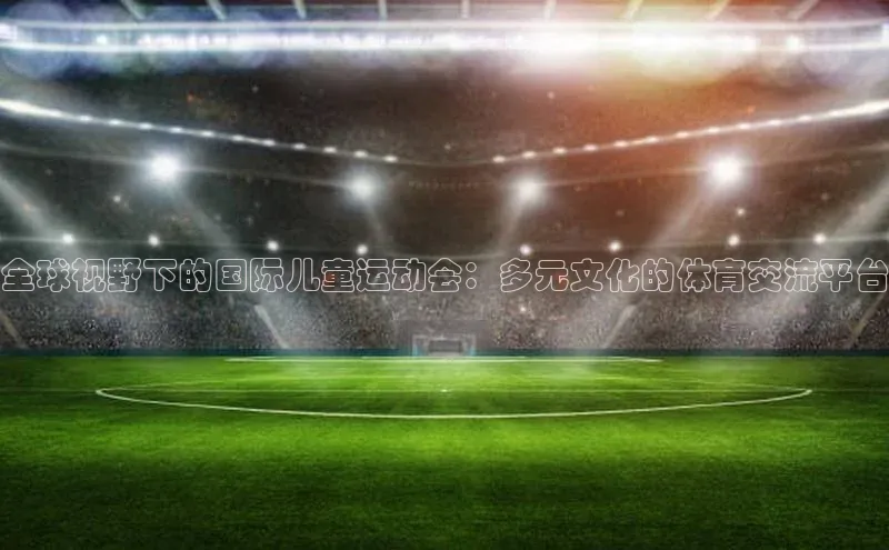 全球视野下的国际儿童运动会：多元文化的体育交流平台