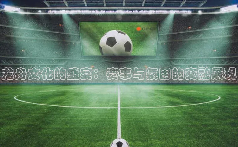 龙舟文化的盛宴：赛事与氛围的交融展现